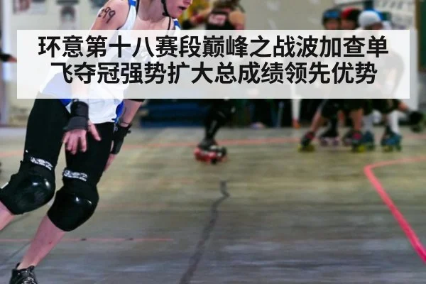 环意第十八赛段巅峰之战波加查单飞夺冠强势扩大总成绩领先优势