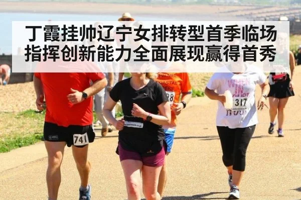 丁霞挂帅辽宁女排转型首季临场指挥创新能力全面展现赢得首秀